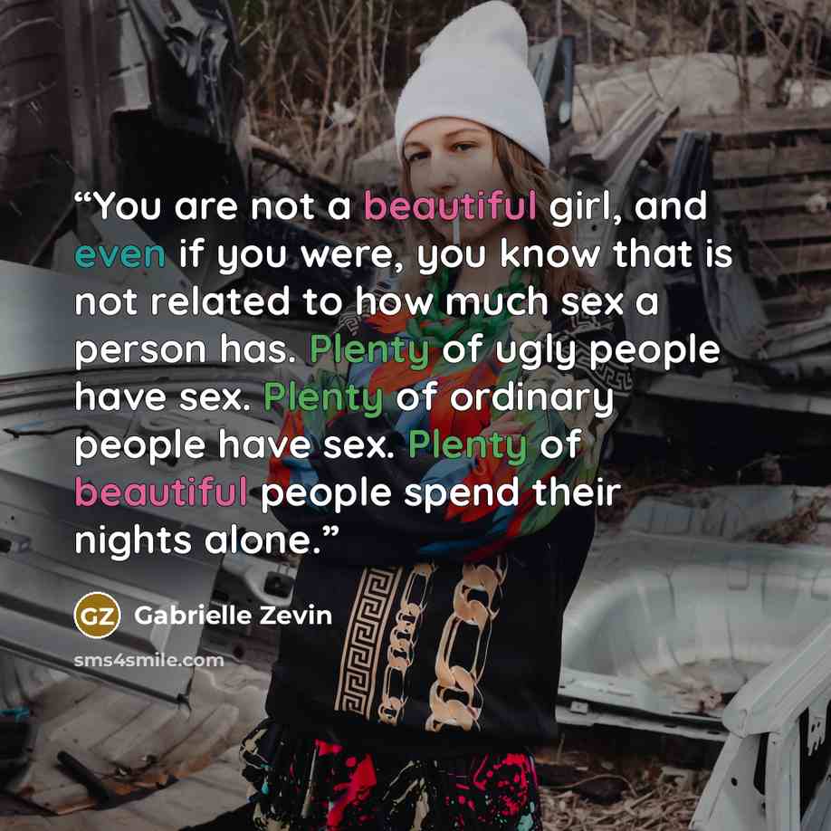 “You are not a beautiful girl, and even if you were, you know that is not related to how much sex a person has. Plenty of ugly people have sex. Plenty of ordinary people have sex. Plenty of beautiful people spend their nights alone.” quote by Gabrielle Zevin