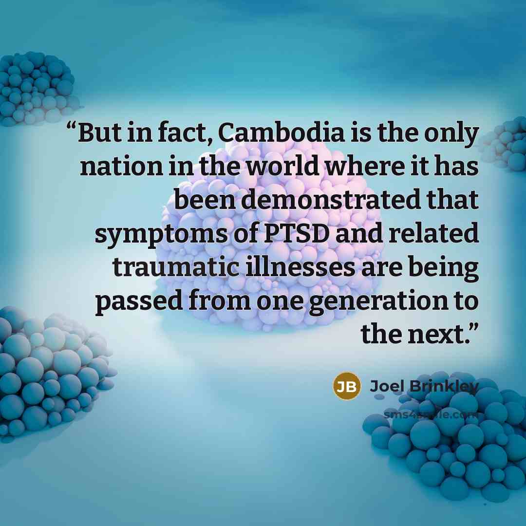 “But in fact, Cambodia is the only nation in the world where it has been demonstrated that symptoms of PTSD and related traumatic illnesses are being passed from one generation to the next.” quote by Joel Brinkley