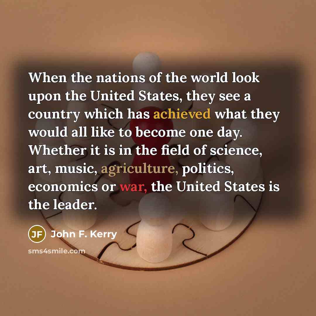 “When the nations of the world look upon the United States, they see a country which has achieved what they would all like to become one day. Whether it is in the field of science, art, music, agriculture, politics, economics or war, the United States is the leader.” quote by John F. Kerry