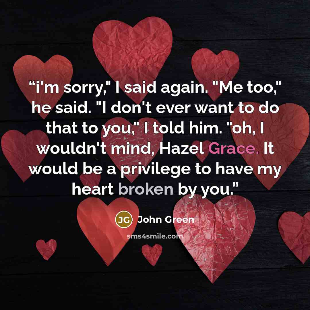“i'm sorry," I said again. "Me too," he said. "I don't ever want to do that to you," I told him. "oh, I wouldn't mind, Hazel Grace. It would be a privilege to have my heart broken by you.” quote by John Green