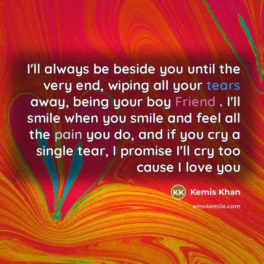 “I'll always be beside you until the very end, wiping all your tears away, being your boy Friend . I'll smile when you smile and feel all the pain you do, and if you cry a single tear, I promise I'll cry too cause I love you” quote by Kemis Khan