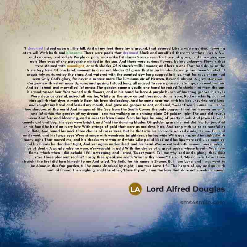 “I dreamed I stood upon a little hill, And at my feet there lay a ground, that seemed Like a waste garden, flowering at its will With buds and blossoms. There were pools that dreamed Black and unruffled; there were white lilies A few, and crocuses, and violets Purple or pale, snake-like…” quote by Lord Alfred Douglas
