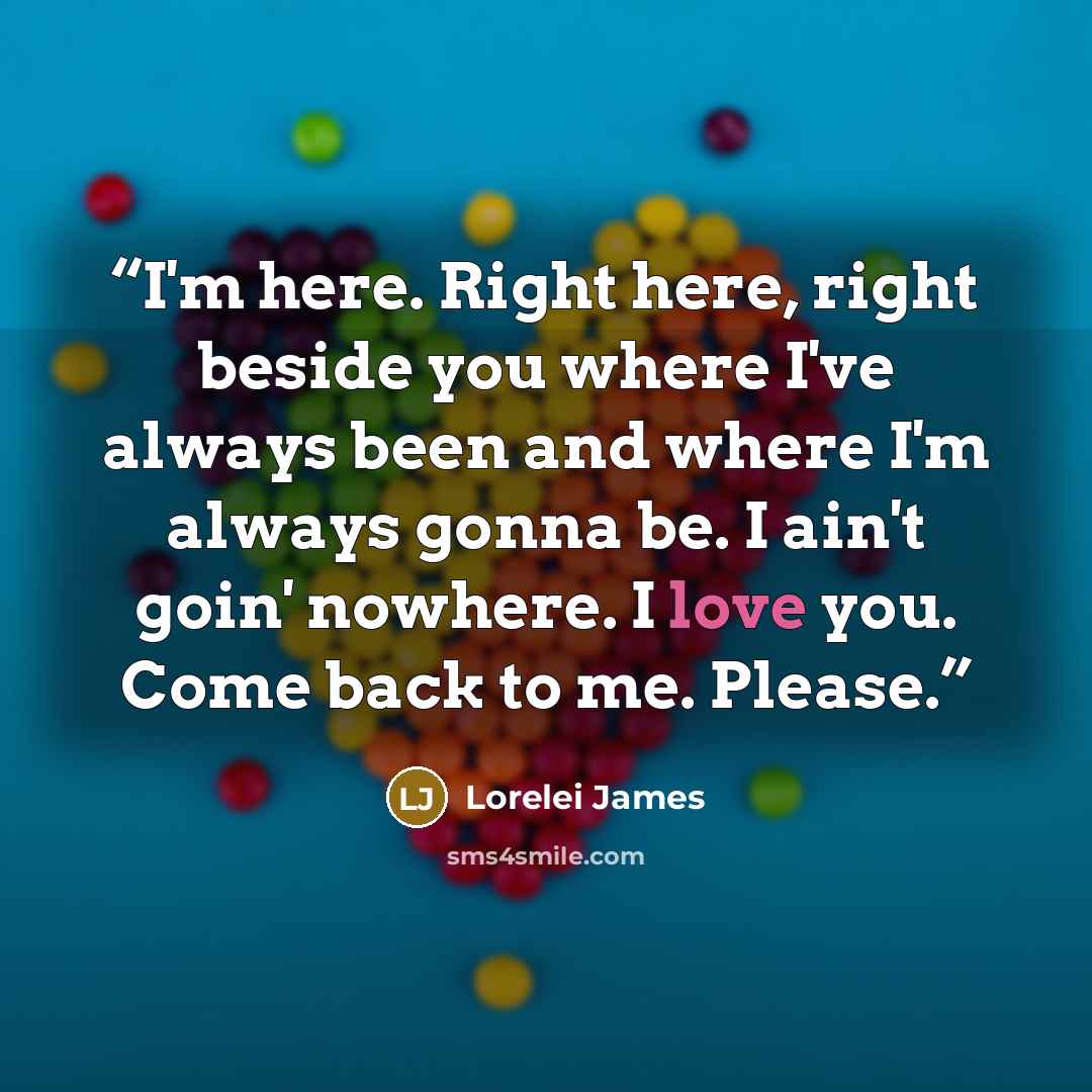“I'm here. Right here, right beside you where I've always been and where I'm always gonna be. I ain't goin' nowhere. I love you. Come back to me. Please.” quote by Lorelei James