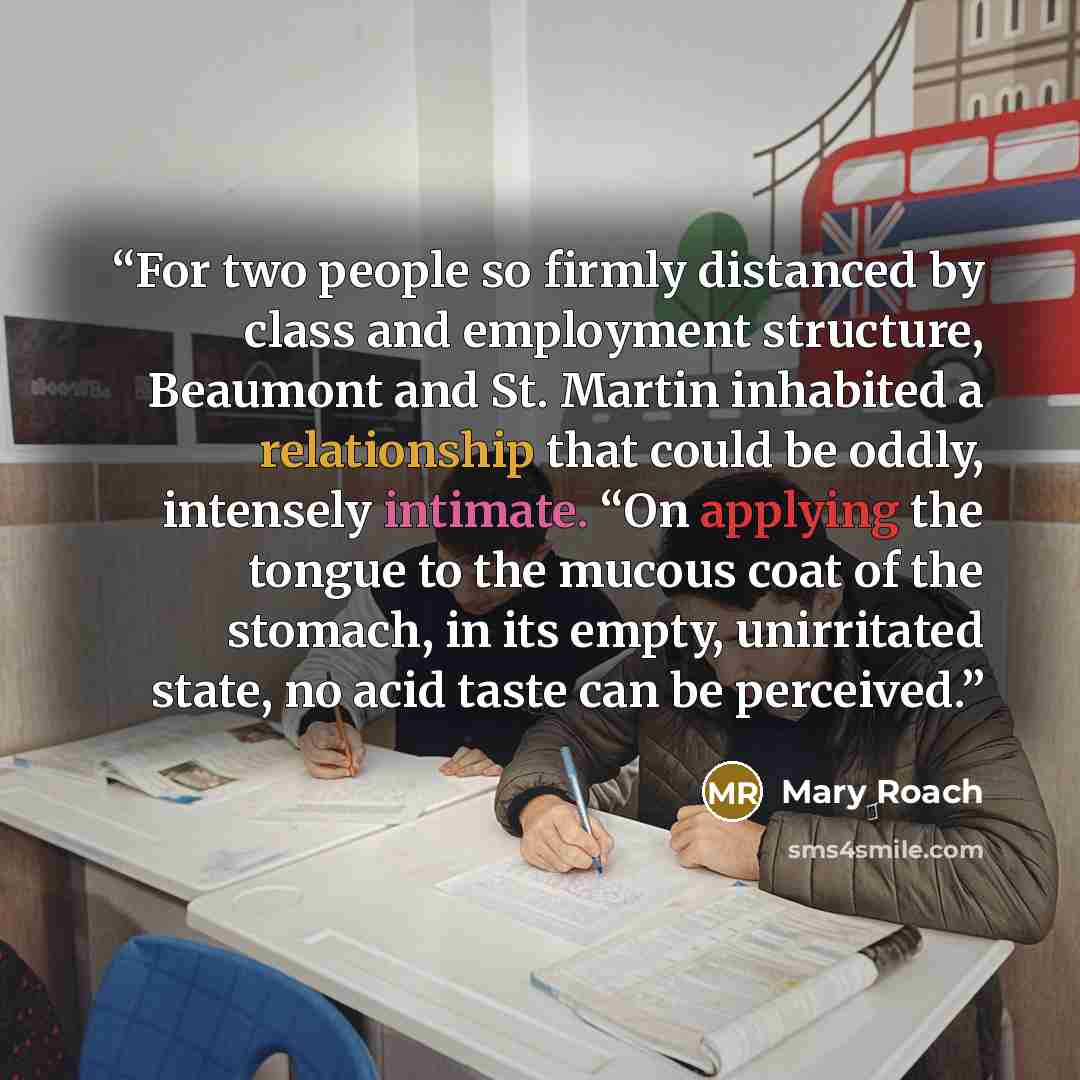 “For two people so firmly distanced by class and employment structure, Beaumont and St. Martin inhabited a relationship that could be oddly, intensely intimate. “On applying the tongue to the mucous coat of the stomach, in its empty, unirritated state, no acid taste can be perceived.” quote by Mary Roach