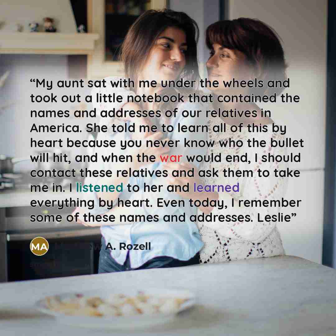 “My aunt sat with me under the wheels and took out a little notebook that contained the names and addresses of our relatives in America. She told me to learn all of this by heart because you never know who the bullet will hit, and when the war would end, I should contact these relatives and ask…” quote by Matthew A. Rozell