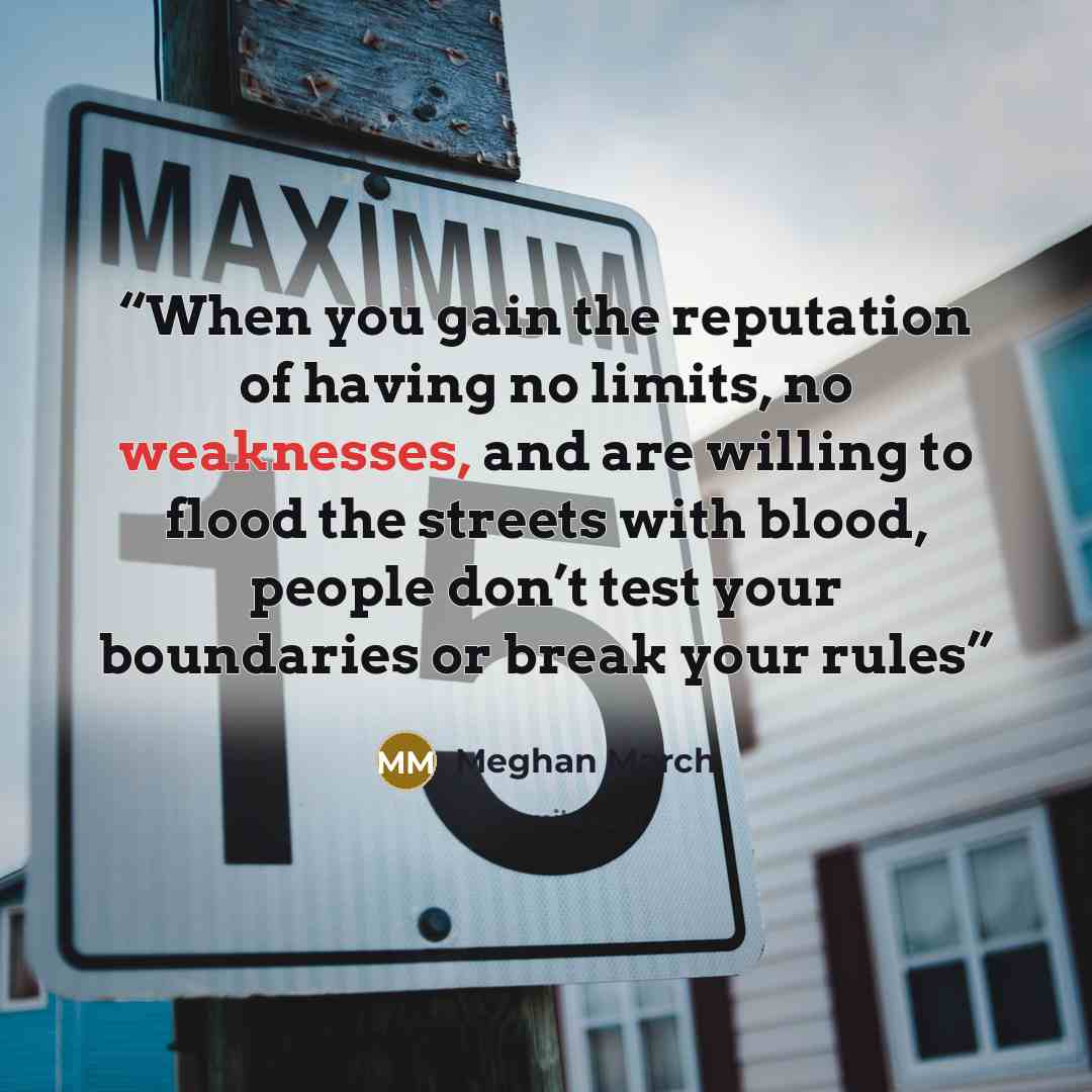“When you gain the reputation of having no limits, no weaknesses, and are willing to flood the streets with blood, people don’t test your boundaries or break your rules” quote by Meghan March