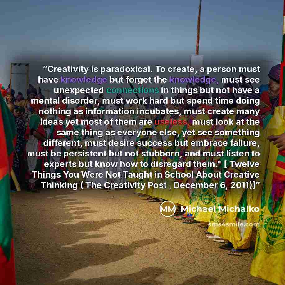 “Creativity is paradoxical. To create, a person must have knowledge but forget the knowledge, must see unexpected connections in things but not have a mental disorder, must work hard but spend time doing nothing as information incubates, must create many ideas yet most of them are useless, must…” quote by Michael Michalko