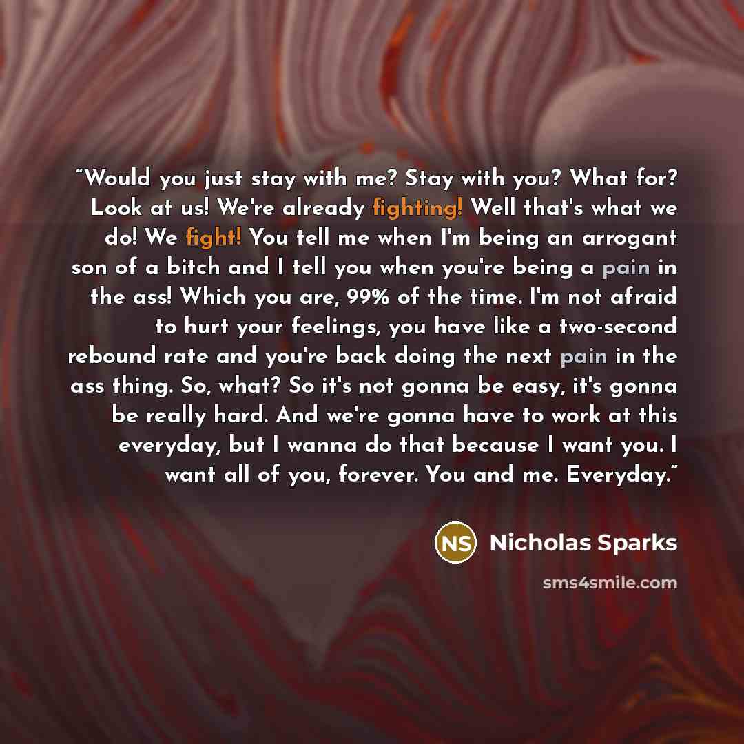 “Would you just stay with me? Stay with you? What for? Look at us! We're already fighting! Well that's what we do! We fight! You tell me when I'm being an arrogant son of a bitch and I tell you when you're being a pain in the ass! Which you are, 99% of the time. I'm not afraid to hurt your…” quote by Nicholas Sparks