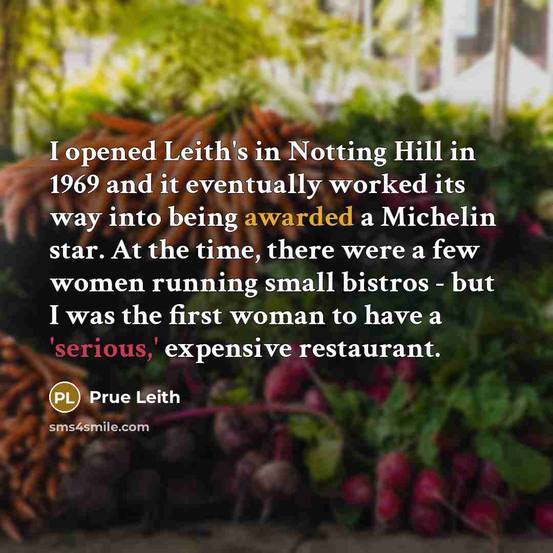 “I opened Leith's in Notting Hill in 1969 and it eventually worked its way into being awarded a Michelin star. At the time, there were a few women running small bistros - but I was the first woman to have a 'serious,' expensive restaurant.” quote by Prue Leith