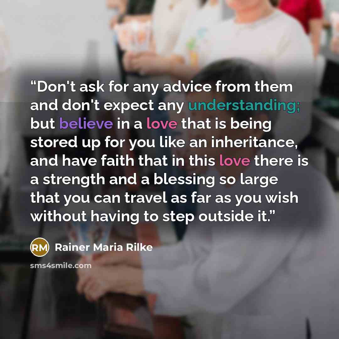 “Don't ask for any advice from them and don't expect any understanding; but believe in a love that is being stored up for you like an inheritance, and have faith that in this love there is a strength and a blessing so large that you can travel as far as you wish without having to step outside it.” quote by Rainer Maria Rilke