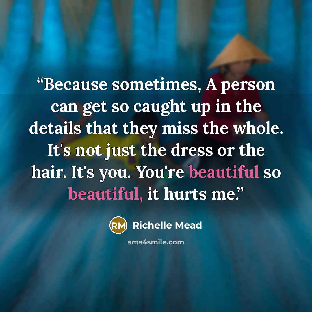 “Because sometimes, A person can get so caught up in the details that they miss the whole. It's not just the dress or the hair. It's you. You're beautiful so beautiful, it hurts me.” quote by Richelle Mead