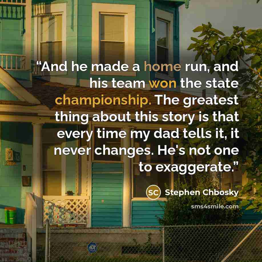 “And he made a home run, and his team won the state championship. The greatest thing about this story is that every time my dad tells it, it never changes. He's not one to exaggerate.” quote by Stephen Chbosky