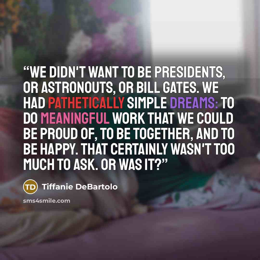 “We didn't want to be presidents, or astronouts, or Bill Gates. We had pathetically simple dreams: to do meaningful work that we could be proud of, to be together, and to be happy. That certainly wasn't too much to ask. Or was it?” quote by Tiffanie DeBartolo