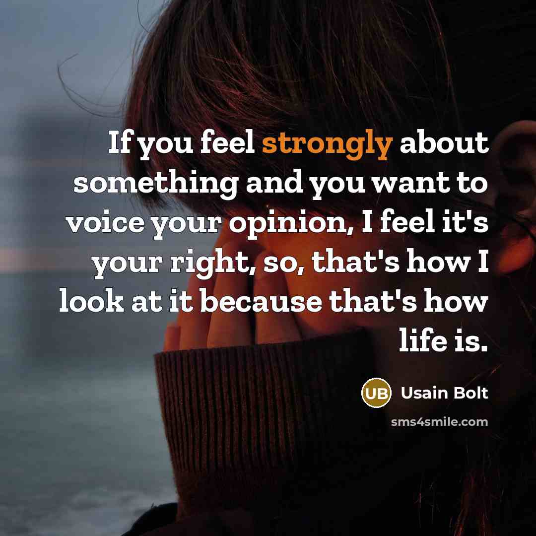 “If you feel strongly about something and you want to voice your opinion, I feel it's your right, so, that's how I look at it because that's how life is.” quote by Usain Bolt