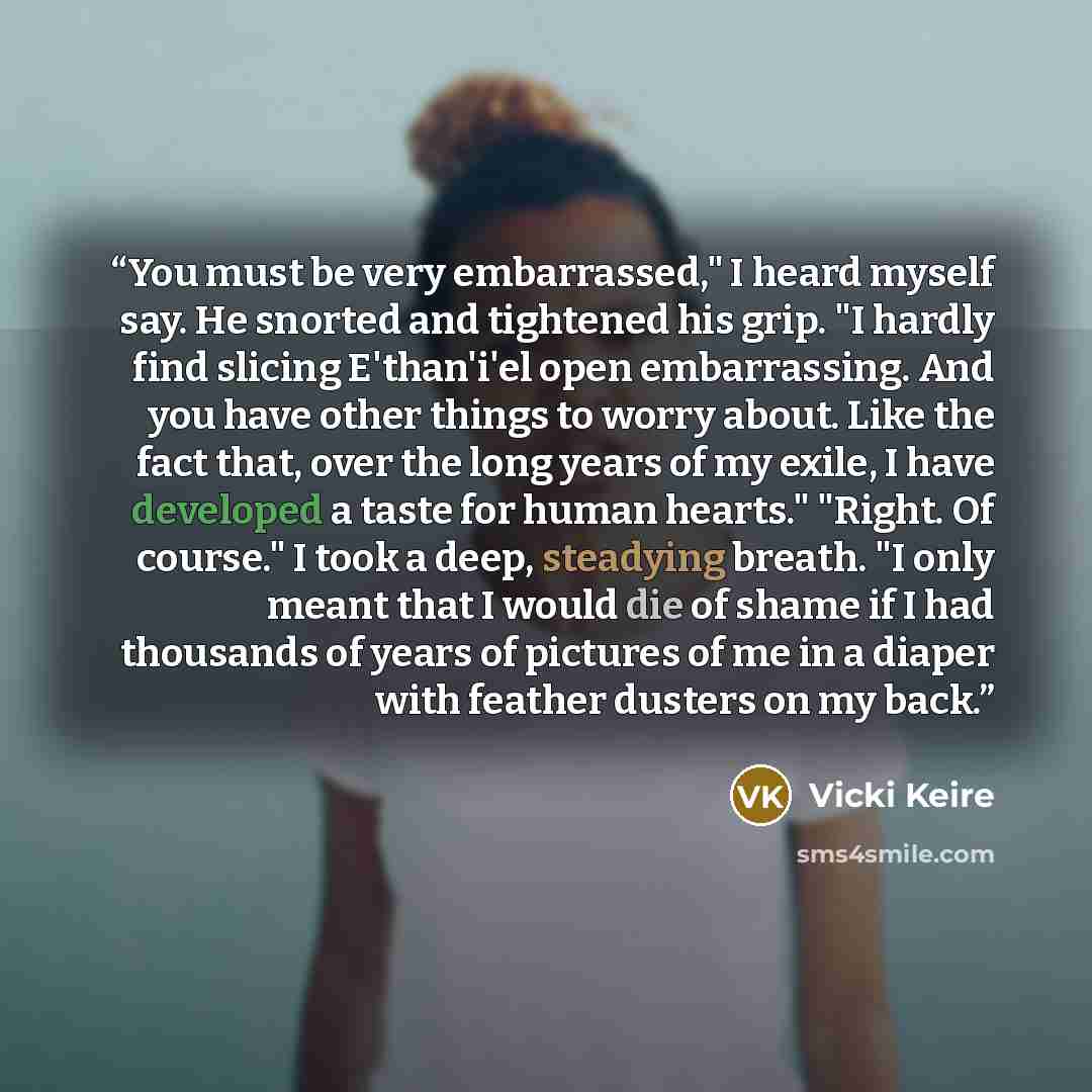 “You must be very embarrassed," I heard myself say. He snorted and tightened his grip. "I hardly find slicing E'than'i'el open embarrassing. And you have other things to worry about. Like the fact that, over the long years of my exile, I have developed a taste for human hearts." "Right. Of course."…” quote by Vicki Keire