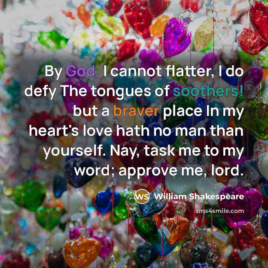 “By God, I cannot flatter, I do defy The tongues of soothers! but a braver place In my heart's love hath no man than yourself. Nay, task me to my word; approve me, lord.” quote by William Shakespeare
