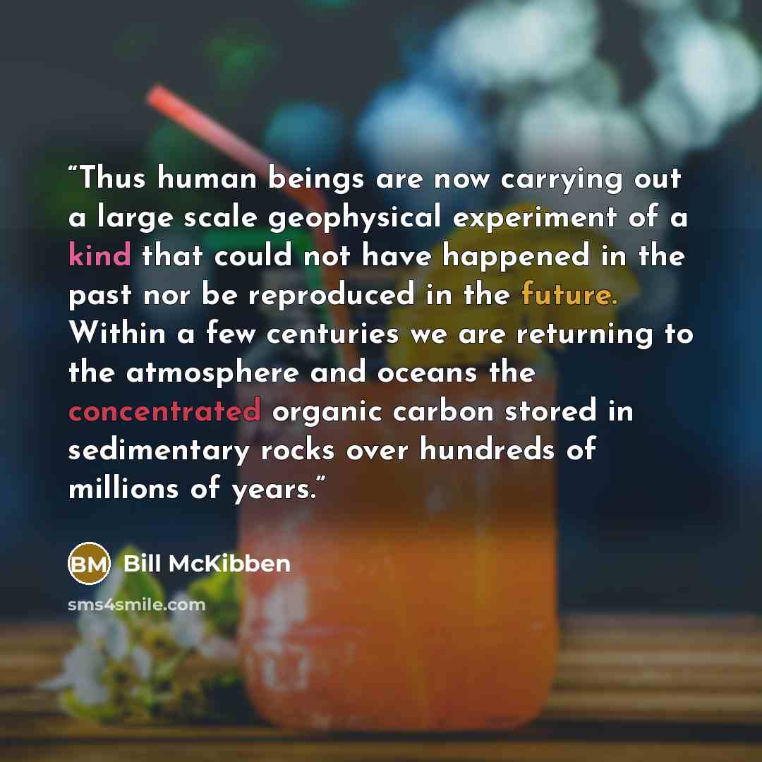 “Thus human beings are now carrying out a large scale geophysical experiment of a kind that could not have happened in the past nor be reproduced in the future. Within a few centuries we are returning to the atmosphere and oceans the concentrated organic carbon stored in sedimentary rocks over…” quote by Bill McKibben