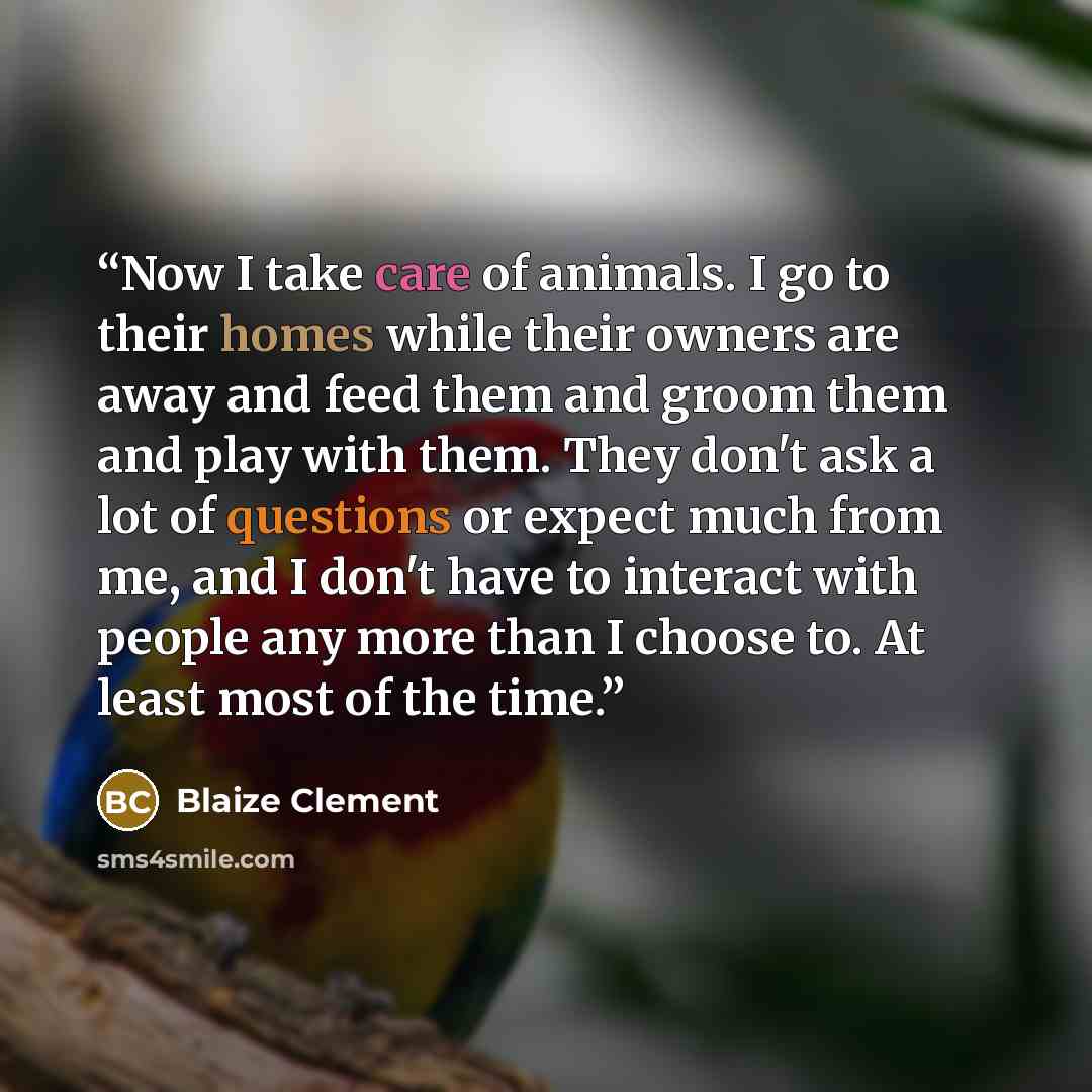 “Now I take care of animals. I go to their homes while their owners are away and feed them and groom them and play with them. They don't ask a lot of questions or expect much from me, and I don't have to interact with people any more than I choose to. At least most of the time.” quote by Blaize Clement