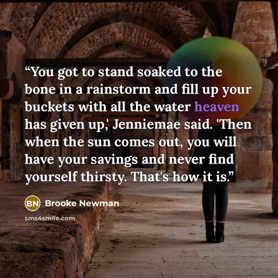 “You got to stand soaked to the bone in a rainstorm and fill up your buckets with all the water heaven has given up,' Jenniemae said. 'Then when the sun comes out, you will have your savings and never find yourself thirsty. That's how it is.” quote by Brooke Newman