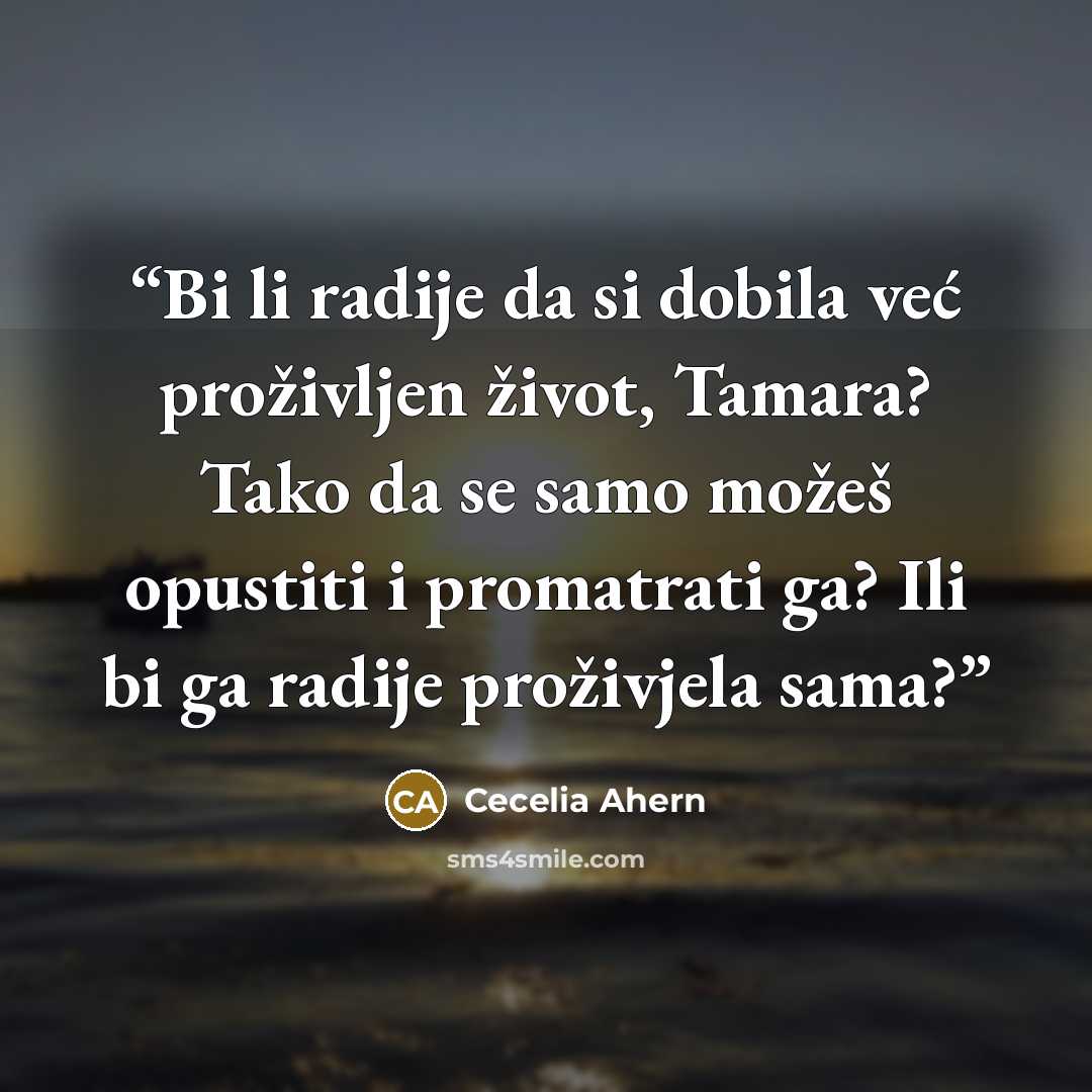 “Bi li radije da si dobila već proživljen život, Tamara? Tako da se samo možeš opustiti i promatrati ga? Ili bi ga radije proživjela sama?” quote by Cecelia Ahern
