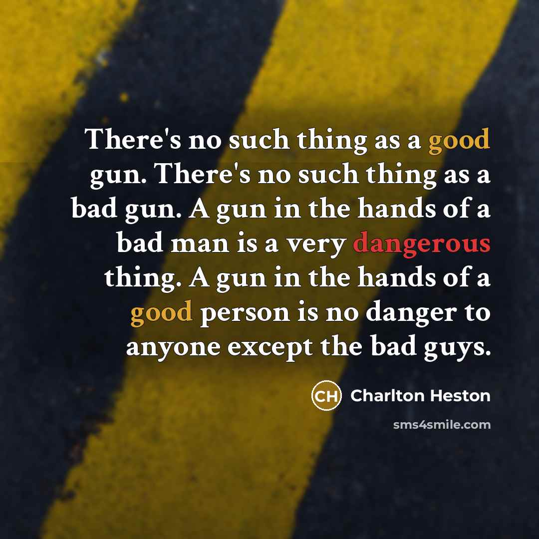 “There's no such thing as a good gun. There's no such thing as a bad gun. A gun in the hands of a bad man is a very dangerous thing. A gun in the hands of a good person is no danger to anyone except the bad guys.” quote by Charlton Heston