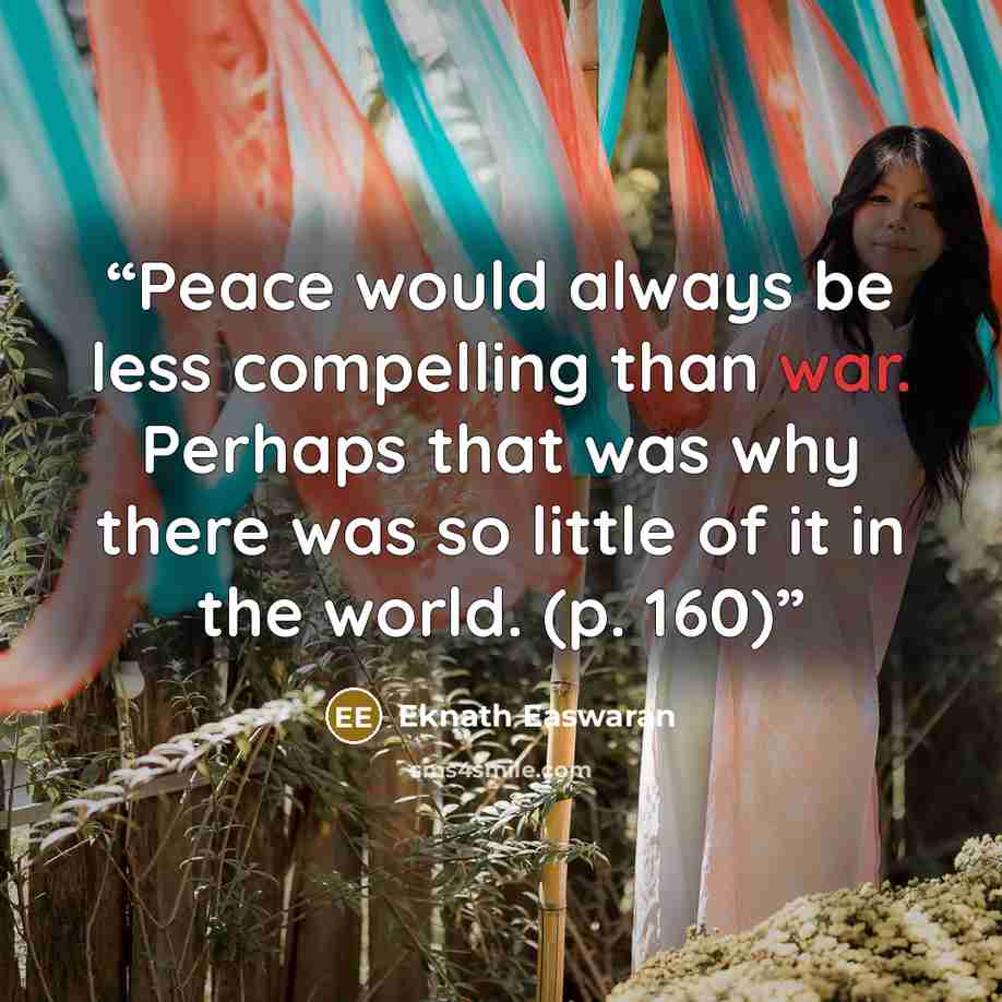 “Peace would always be less compelling than war. Perhaps that was why there was so little of it in the world. (p. 160)” quote by Eknath Easwaran
