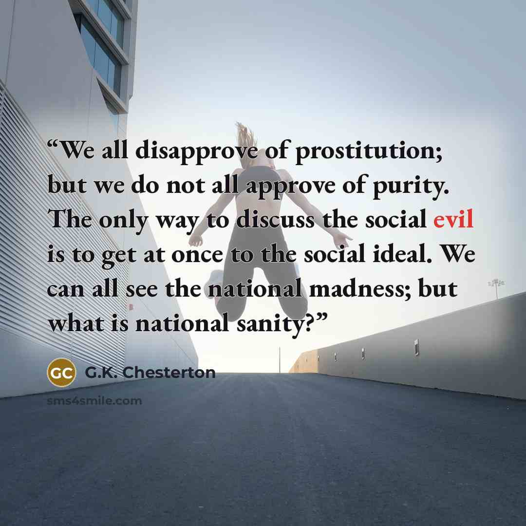 “We all disapprove of prostitution; but we do not all approve of purity. The only way to discuss the social evil is to get at once to the social ideal. We can all see the national madness; but what is national sanity?” quote by G.K. Chesterton