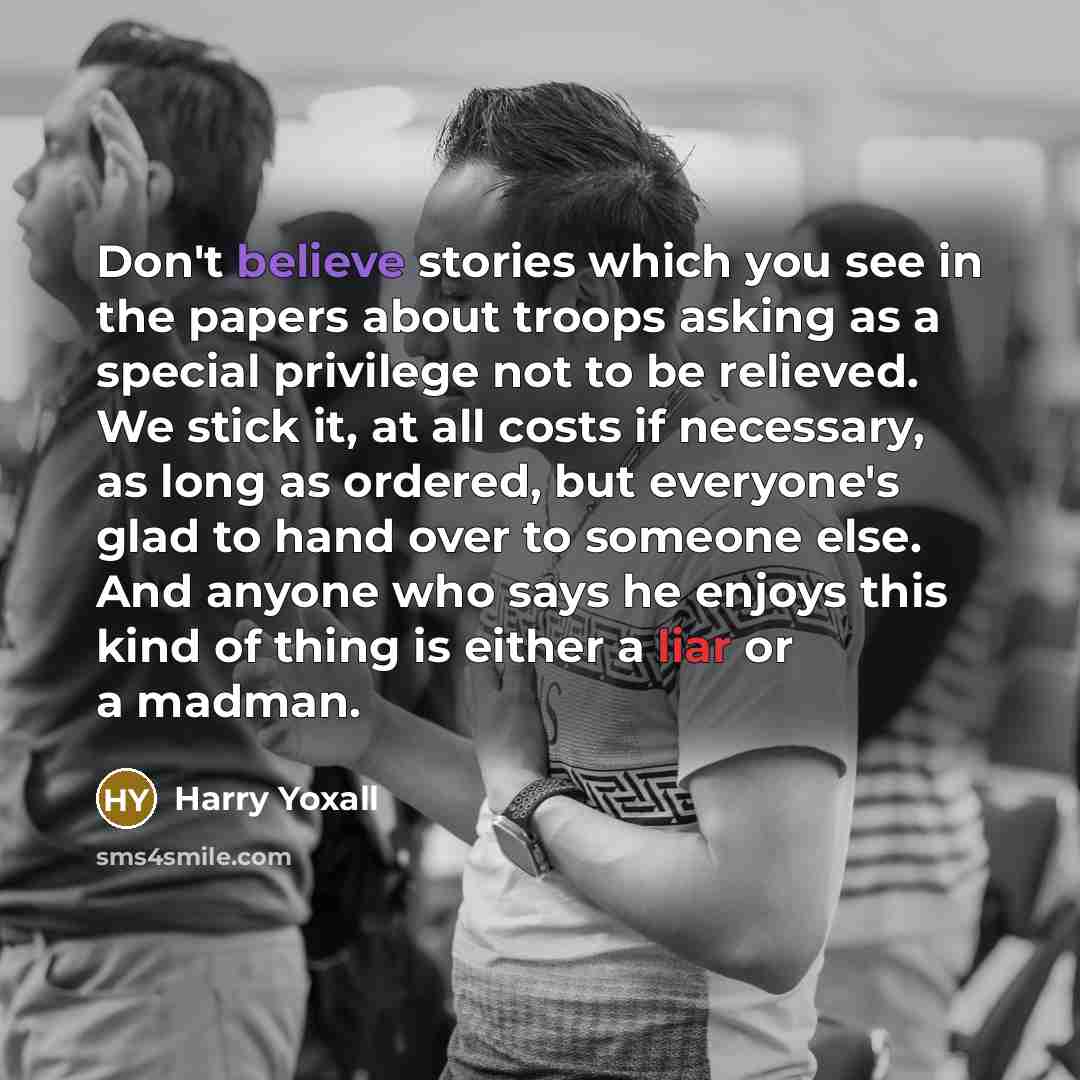 “Don't believe stories which you see in the papers about troops asking as a special privilege not to be relieved. We stick it, at all costs if necessary, as long as ordered, but everyone's glad to hand over to someone else. And anyone who says he enjoys this kind of thing is either a liar or a…” quote by Harry Yoxall