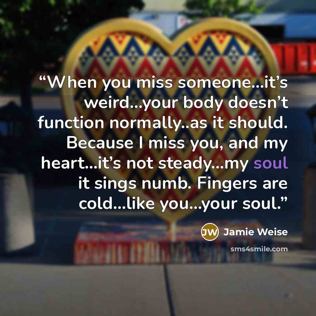“When you miss someone…it’s weird…your body doesn’t function normally..as it should. Because I miss you, and my heart…it’s not steady…my soul it sings numb. Fingers are cold…like you…your soul.” quote by Jamie Weise