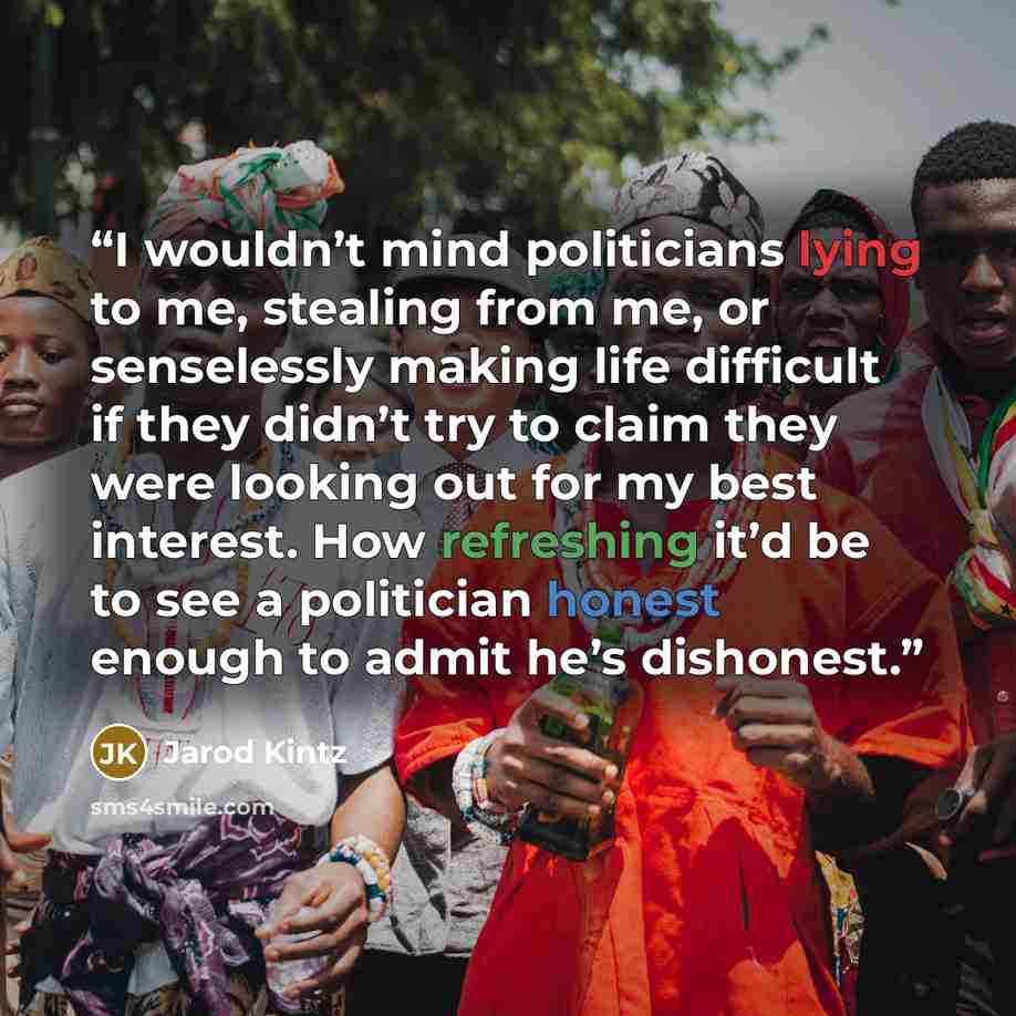 “I wouldn’t mind politicians lying to me, stealing from me, or senselessly making life difficult if they didn’t try to claim they were looking out for my best interest. How refreshing it’d be to see a politician honest enough to admit he’s dishonest.” quote by Jarod Kintz