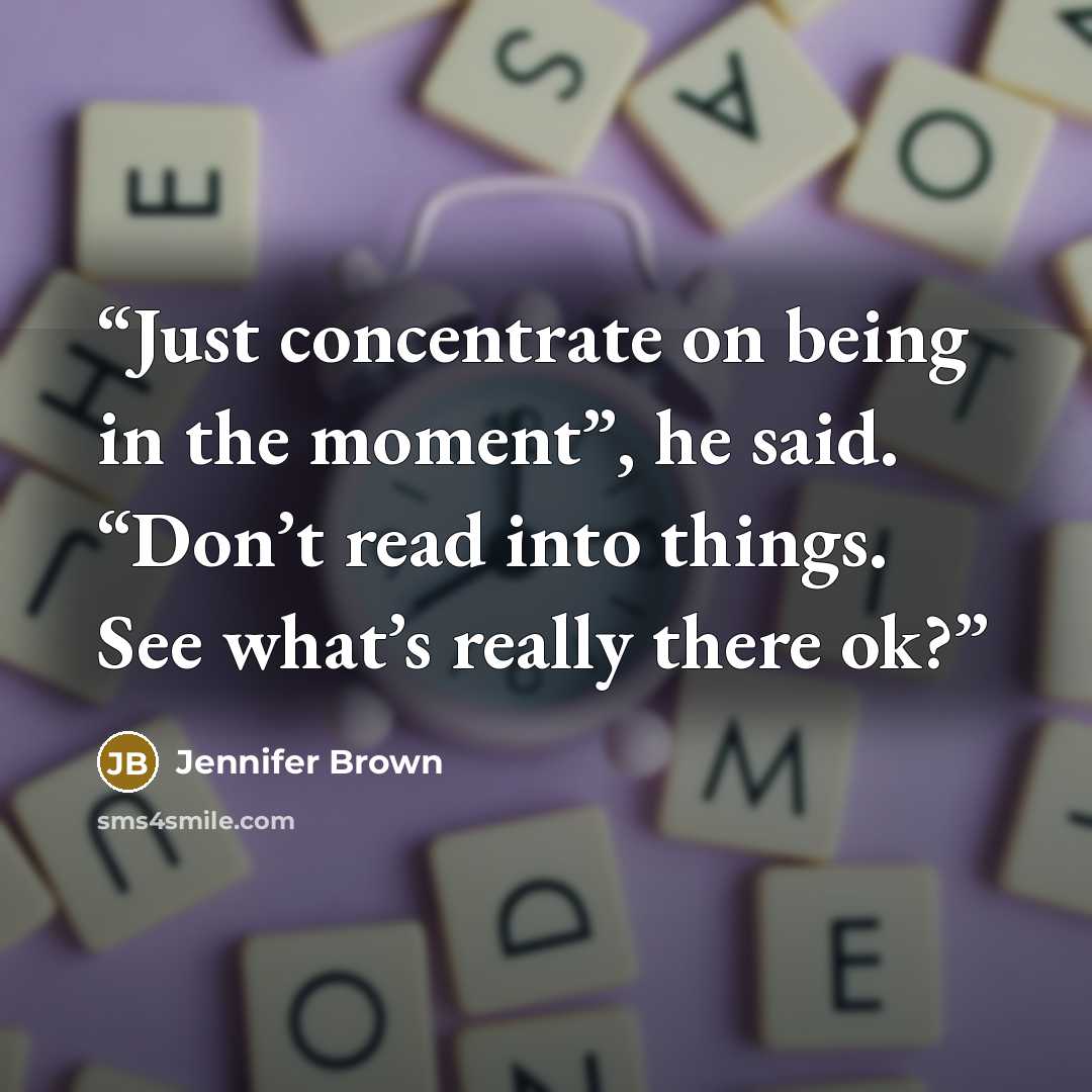 “Just concentrate on being in the moment”, he said. “Don’t read into things. See what’s really there ok?” quote by Jennifer Brown