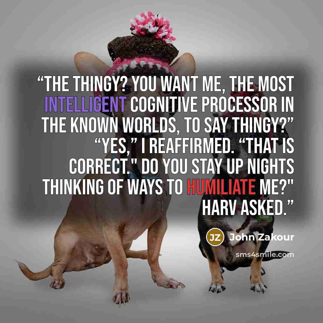 “The thingy? You want me, the most intelligent cognitive processor in the known worlds, to say thingy?” “Yes,” I reaffirmed. “That is correct." Do you stay up nights thinking of ways to humiliate me?" HARV asked.” quote by John Zakour