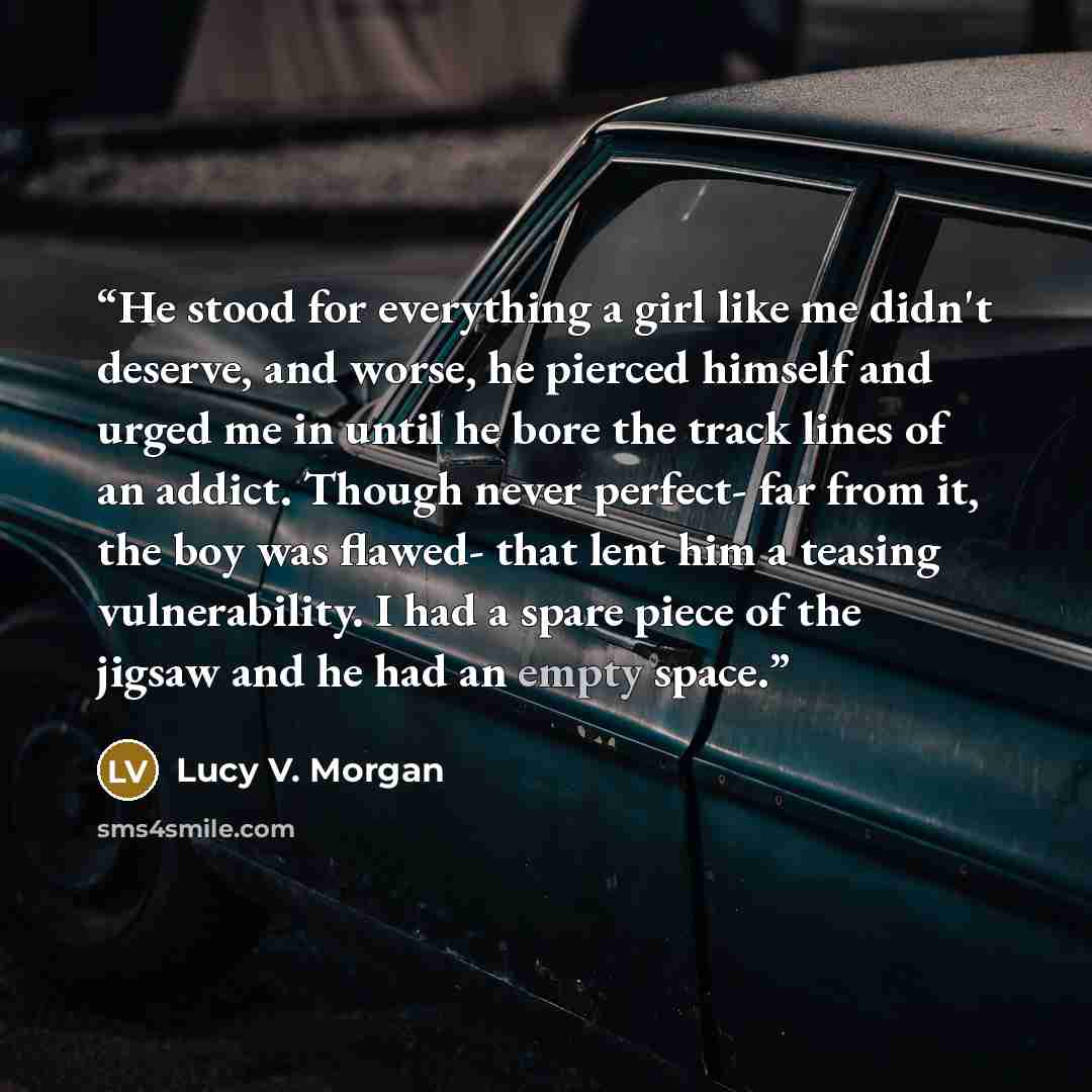 “He stood for everything a girl like me didn't deserve, and worse, he pierced himself and urged me in until he bore the track lines of an addict. Though never perfect- far from it, the boy was flawed- that lent him a teasing vulnerability. I had a spare piece of the jigsaw and he had an empty space.” quote by Lucy V. Morgan