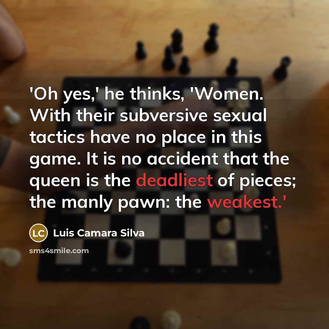 “'Oh yes,' he thinks, 'Women. With their subversive sexual tactics have no place in this game. It is no accident that the queen is the deadliest of pieces; the manly pawn: the weakest.'” quote by Luis Camara Silva