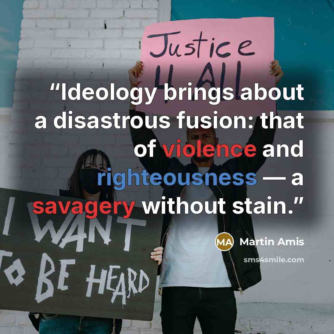 “Ideology brings about a disastrous fusion: that of violence and righteousness — a savagery without stain.” quote by Martin Amis