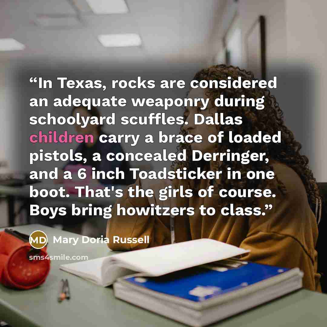 “In Texas, rocks are considered an adequate weaponry during schoolyard scuffles. Dallas children carry a brace of loaded pistols, a concealed Derringer, and a 6 inch Toadsticker in one boot. That's the girls of course. Boys bring howitzers to class.” quote by Mary Doria Russell