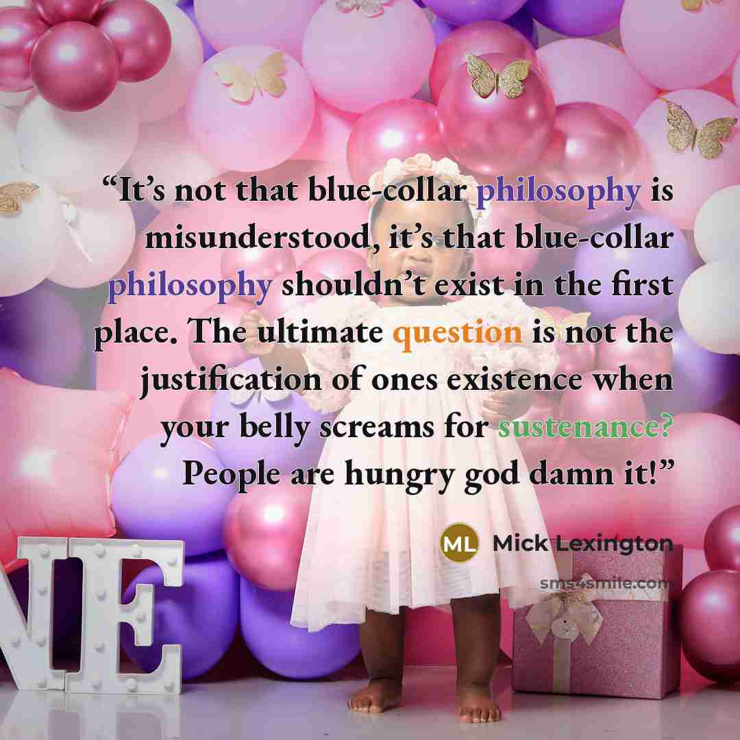“It’s not that blue-collar philosophy is misunderstood, it’s that blue-collar philosophy shouldn’t exist in the first place. The ultimate question is not the justification of ones existence when your belly screams for sustenance? People are hungry god damn it!” quote by Mick Lexington