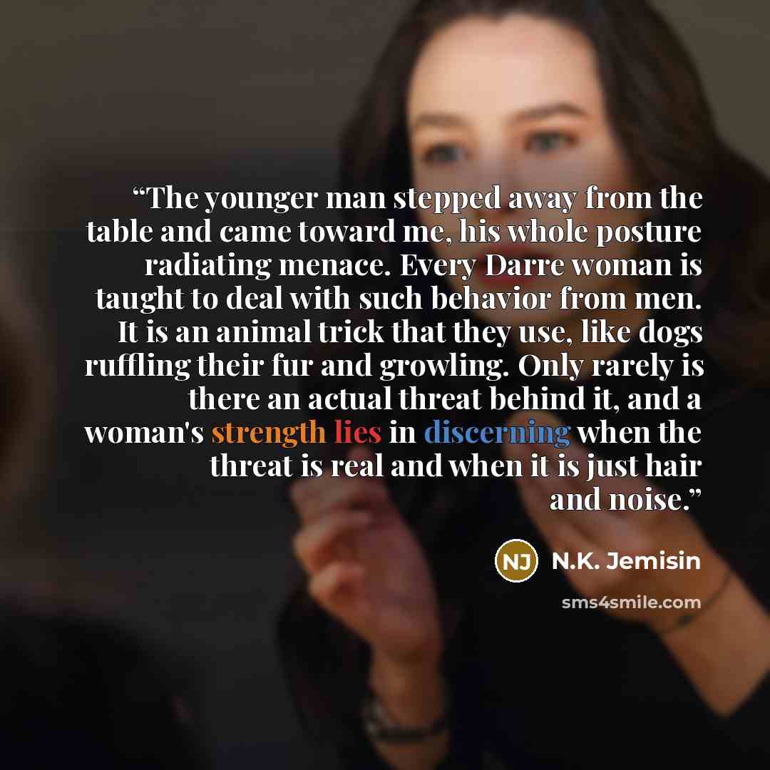 “The younger man stepped away from the table and came toward me, his whole posture radiating menace. Every Darre woman is taught to deal with such behavior from men. It is an animal trick that they use, like dogs ruffling their fur and growling. Only rarely is there an actual threat behind it, and…” quote by N.K. Jemisin