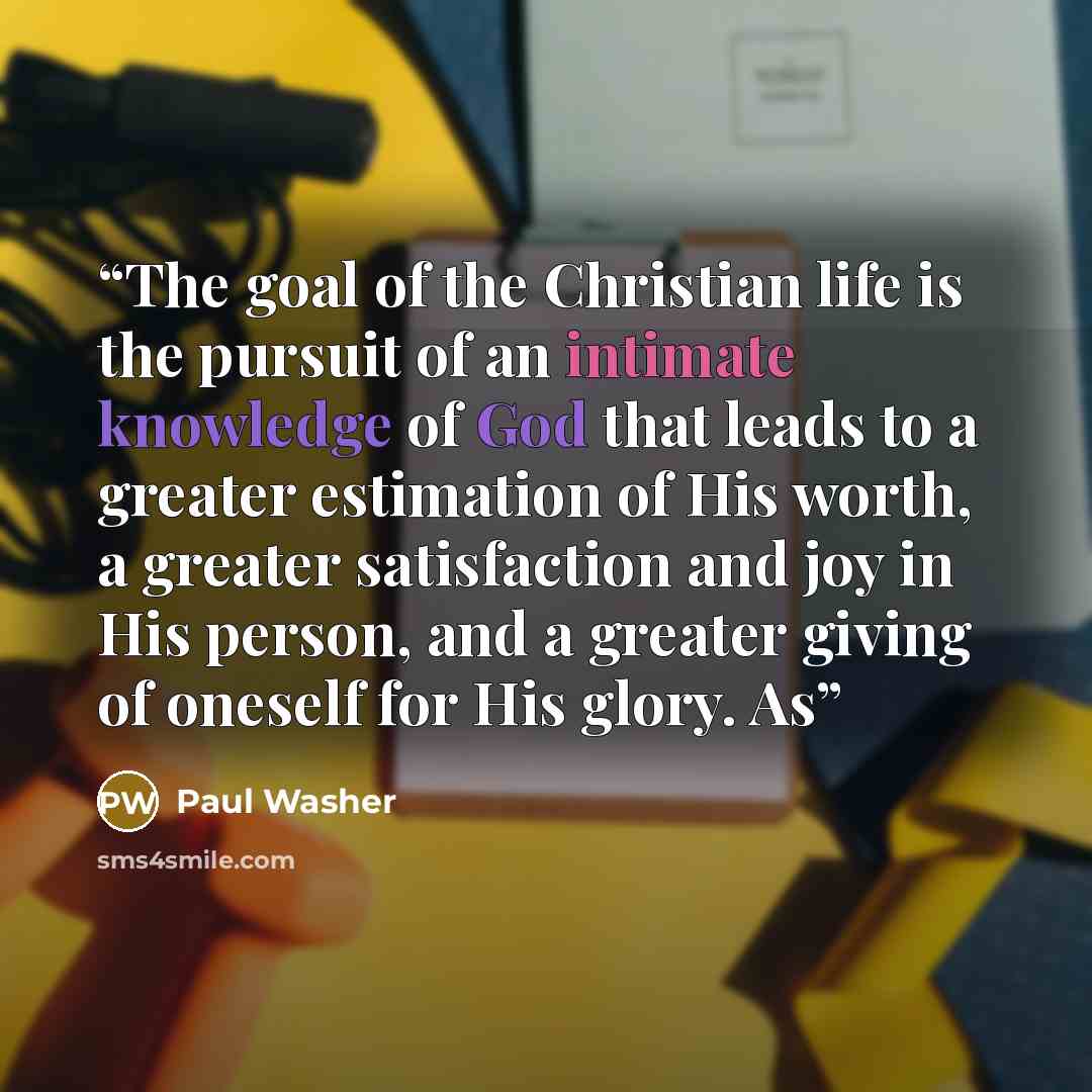 “The goal of the Christian life is the pursuit of an intimate knowledge of God that leads to a greater estimation of His worth, a greater satisfaction and joy in His person, and a greater giving of oneself for His glory. As” quote by Paul Washer