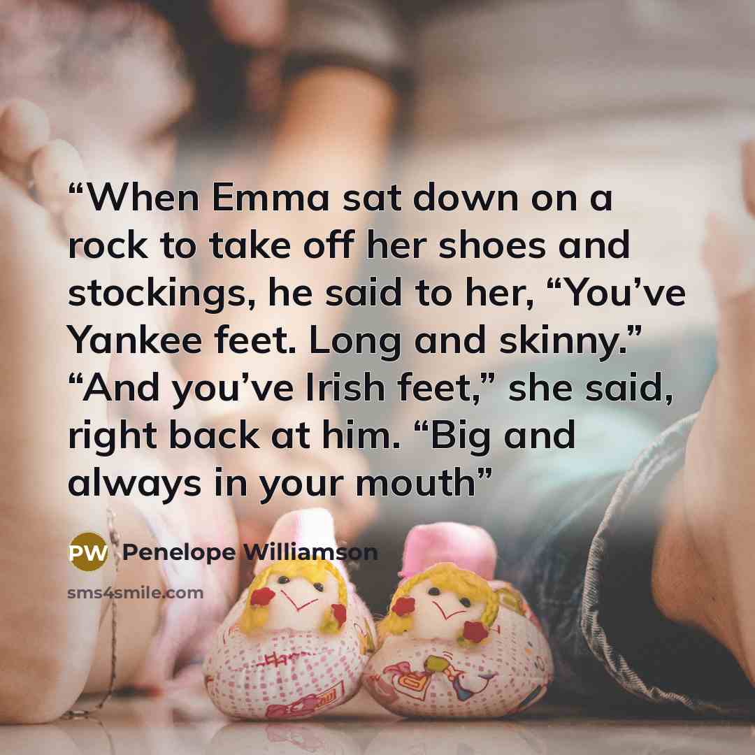 “When Emma sat down on a rock to take off her shoes and stockings, he said to her, “You’ve Yankee feet. Long and skinny.” “And you’ve Irish feet,” she said, right back at him. “Big and always in your mouth” quote by Penelope Williamson