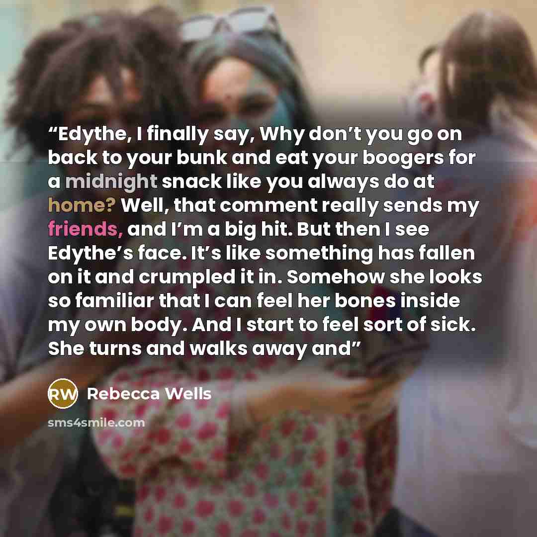 “Edythe, I finally say, Why don’t you go on back to your bunk and eat your boogers for a midnight snack like you always do at home? Well, that comment really sends my friends, and I’m a big hit. But then I see Edythe’s face. It’s like something has fallen on it and crumpled it in. Somehow she looks…” quote by Rebecca Wells