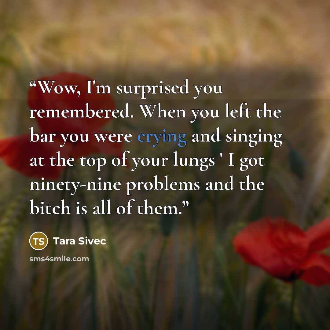 “Wow, I'm surprised you remembered. When you left the bar you were crying and singing at the top of your lungs ' I got ninety-nine problems and the bitch is all of them.” quote by Tara Sivec