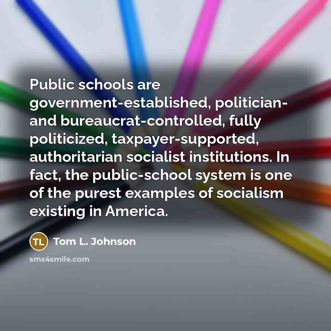 “Public schools are government-established, politician- and bureaucrat-controlled, fully politicized, taxpayer-supported, authoritarian socialist institutions. In fact, the public-school system is one of the purest examples of socialism existing in America.” quote by Tom L. Johnson
