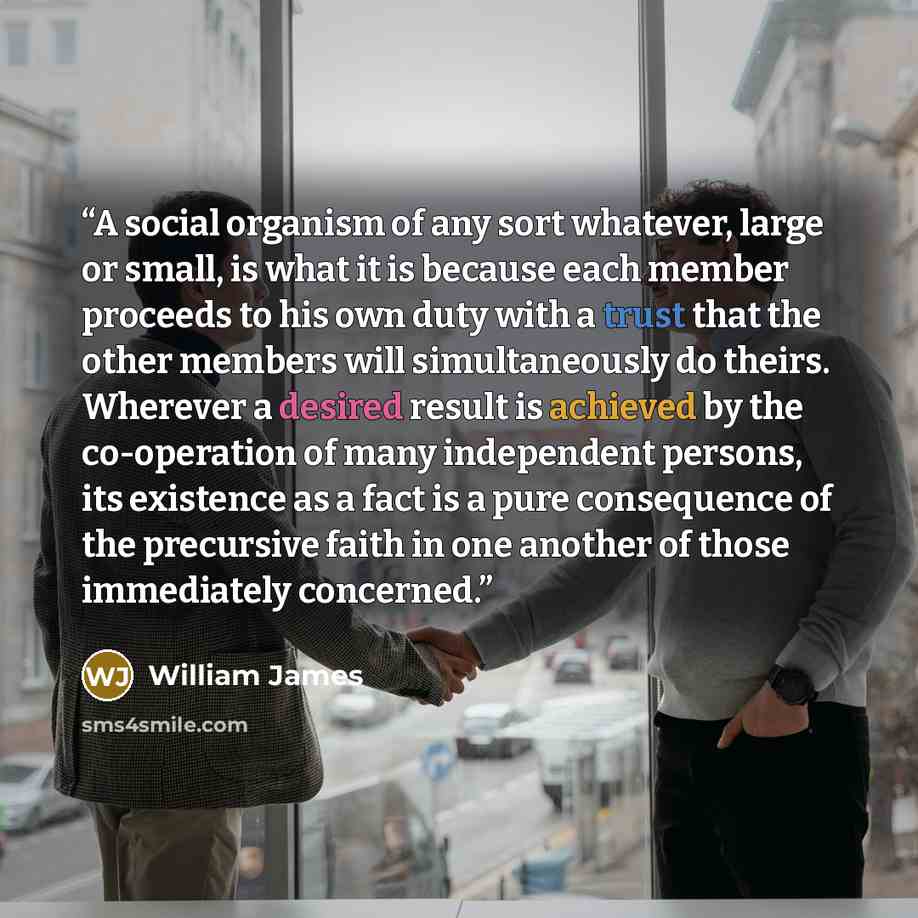 “A social organism of any sort whatever, large or small, is what it is because each member proceeds to his own duty with a trust that the other members will simultaneously do theirs. Wherever a desired result is achieved by the co-operation of many independent persons, its existence as a fact is a…” quote by William James