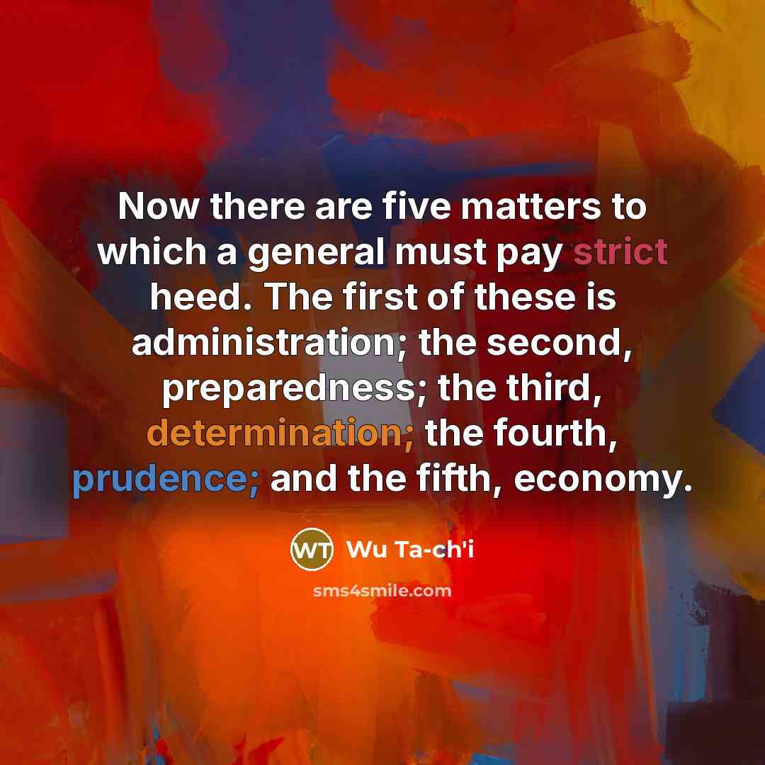 “Now there are five matters to which a general must pay strict heed. The first of these is administration; the second, preparedness; the third, determination; the fourth, prudence; and the fifth, economy.” quote by Wu Ta-ch'i