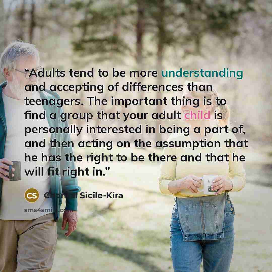 “Adults tend to be more understanding and accepting of differences than teenagers. The important thing is to find a group that your adult child is personally interested in being a part of, and then acting on the assumption that he has the right to be there and that he will fit right in.” quote by Chantal Sicile-Kira