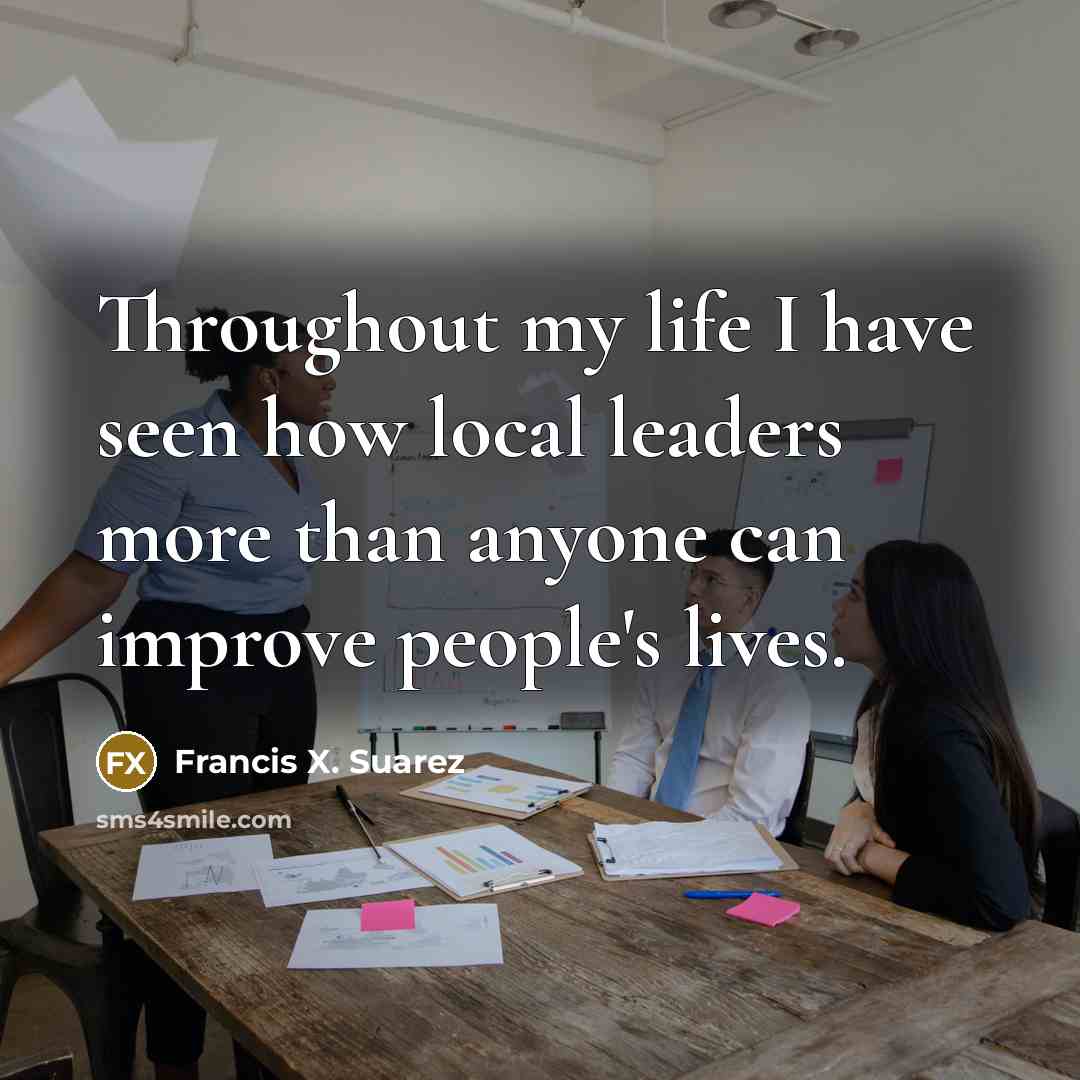 “Throughout my life I have seen how local leaders more than anyone can improve people's lives.” quote by Francis X. Suarez
