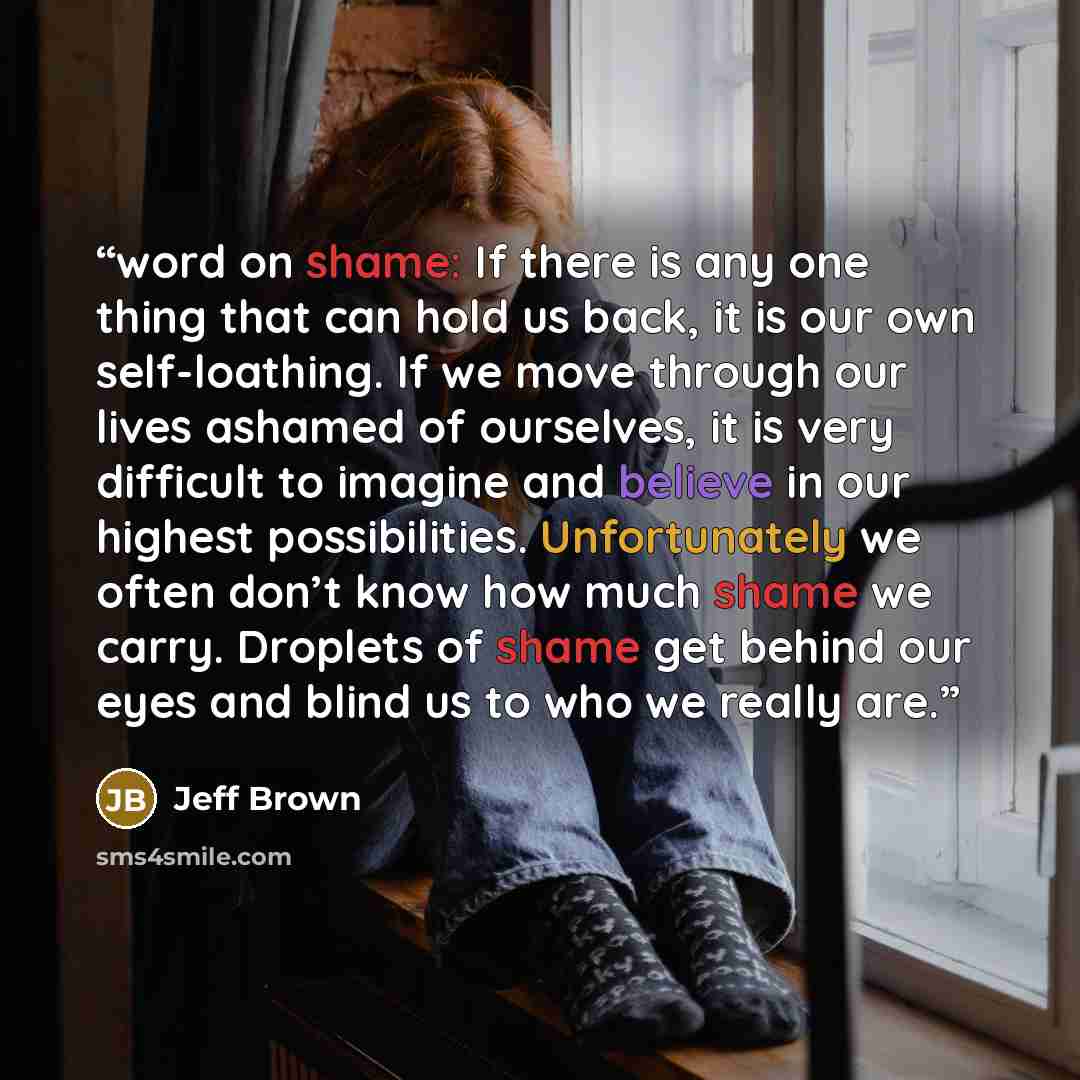 “word on shame: If there is any one thing that can hold us back, it is our own self-loathing. If we move through our lives ashamed of ourselves, it is very difficult to imagine and believe in our highest possibilities. Unfortunately we often don’t know how much shame we carry. Droplets of shame get…” quote by Jeff Brown
