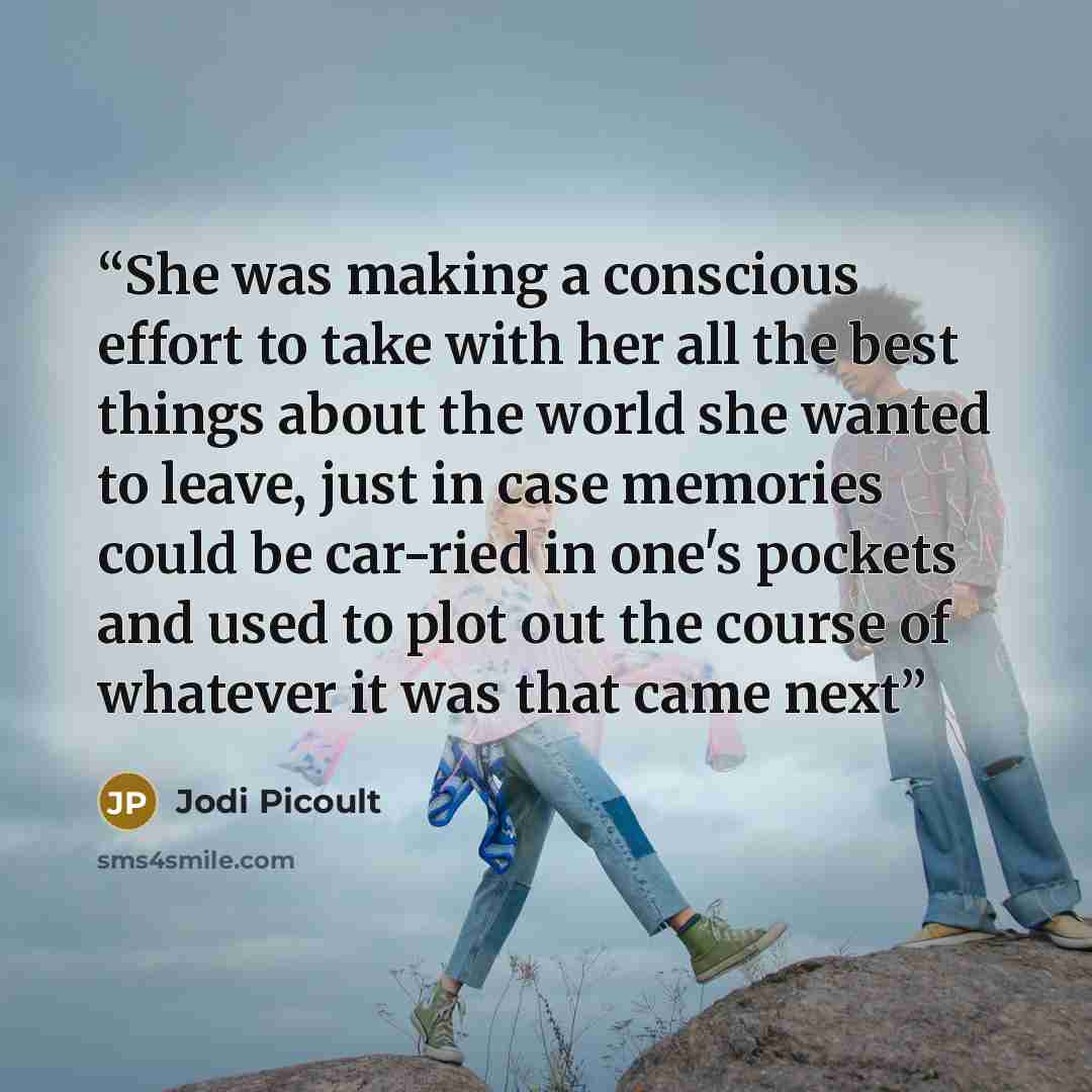 “She was making a conscious effort to take with her all the best things about the world she wanted to leave, just in case memories could be car-ried in one's pockets and used to plot out the course of whatever it was that came next” quote by Jodi Picoult