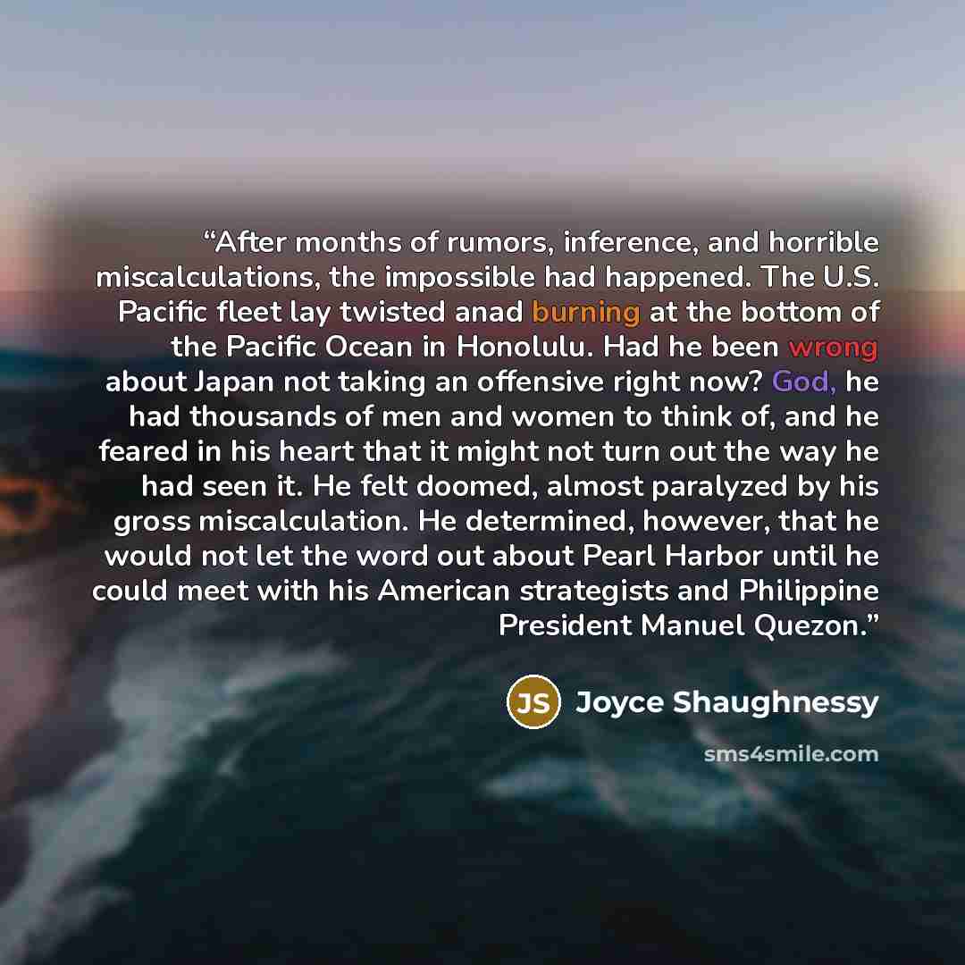 “After months of rumors, inference, and horrible miscalculations, the impossible had happened. The U.S. Pacific fleet lay twisted anad burning at the bottom of the Pacific Ocean in Honolulu. Had he been wrong about Japan not taking an offensive right now? God, he had thousands of men and women to…” quote by Joyce Shaughnessy